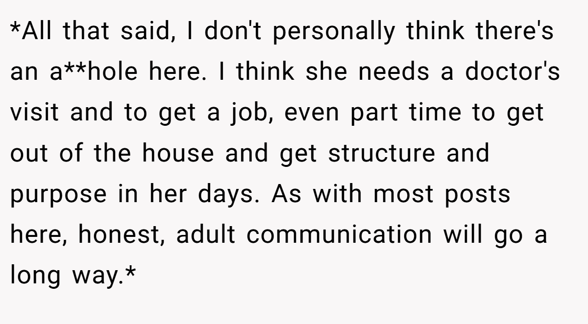 *All that said, I don't personally think there's an a**hole here. I think she needs a doctor's visit and to get a job, even part time to get out of the house and get structure and purpose in her days. As with most posts here, honest, adult communication will go a long way.*