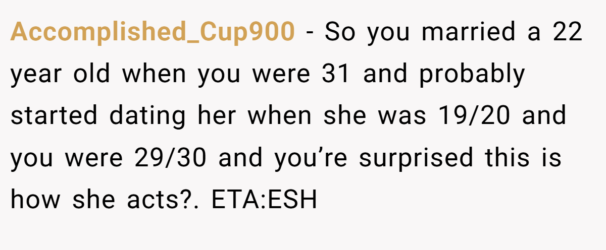 Accomplished_Cup900 − So you married a 22 year old when you were 31 and probably started dating her when she was 19/20 and you were 29/30 and you’re surprised this is how she acts?. ETA:ESH