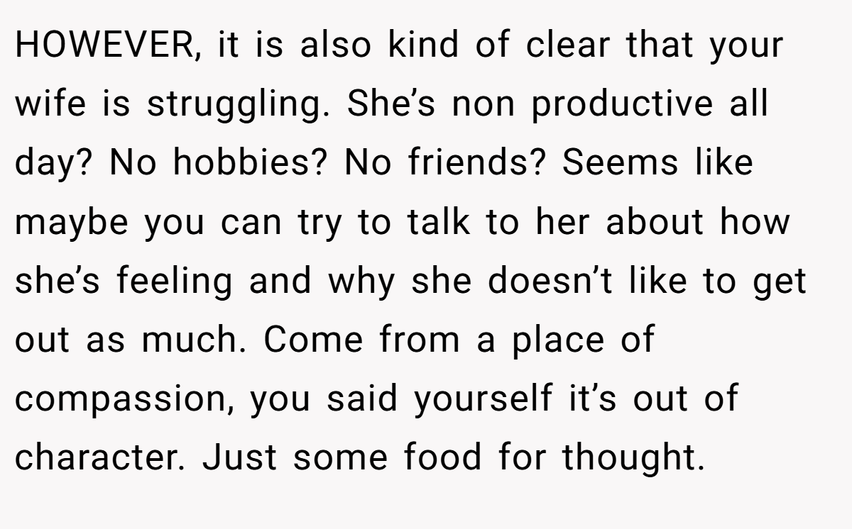 HOWEVER, it is also kind of clear that your wife is struggling. She’s non productive all day? No hobbies? No friends? Seems like maybe you can try to talk to her about how she’s feeling and why she doesn’t like to get out as much. Come from a place of compassion, you said yourself it’s out of character. Just some food for thought.