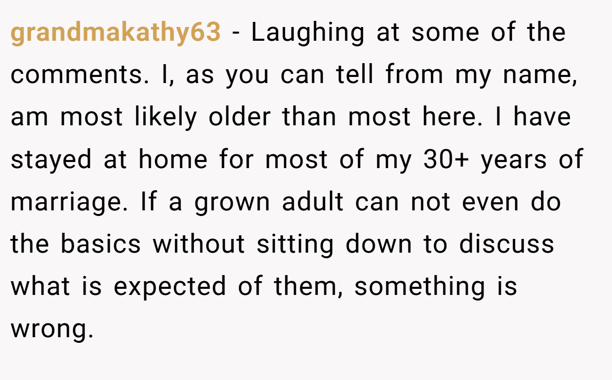 grandmakathy63 − Laughing at some of the comments. I, as you can tell from my name, am most likely older than most here. I have stayed at home for most of my 30+ years of marriage. If a grown adult can not even do the basics without sitting down to discuss what is expected of them, something is wrong.