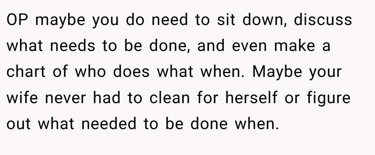 OP maybe you do need to sit down, discuss what needs to be done, and even make a chart of who does what when. Maybe your wife never had to clean for herself or figure out what needed to be done when.