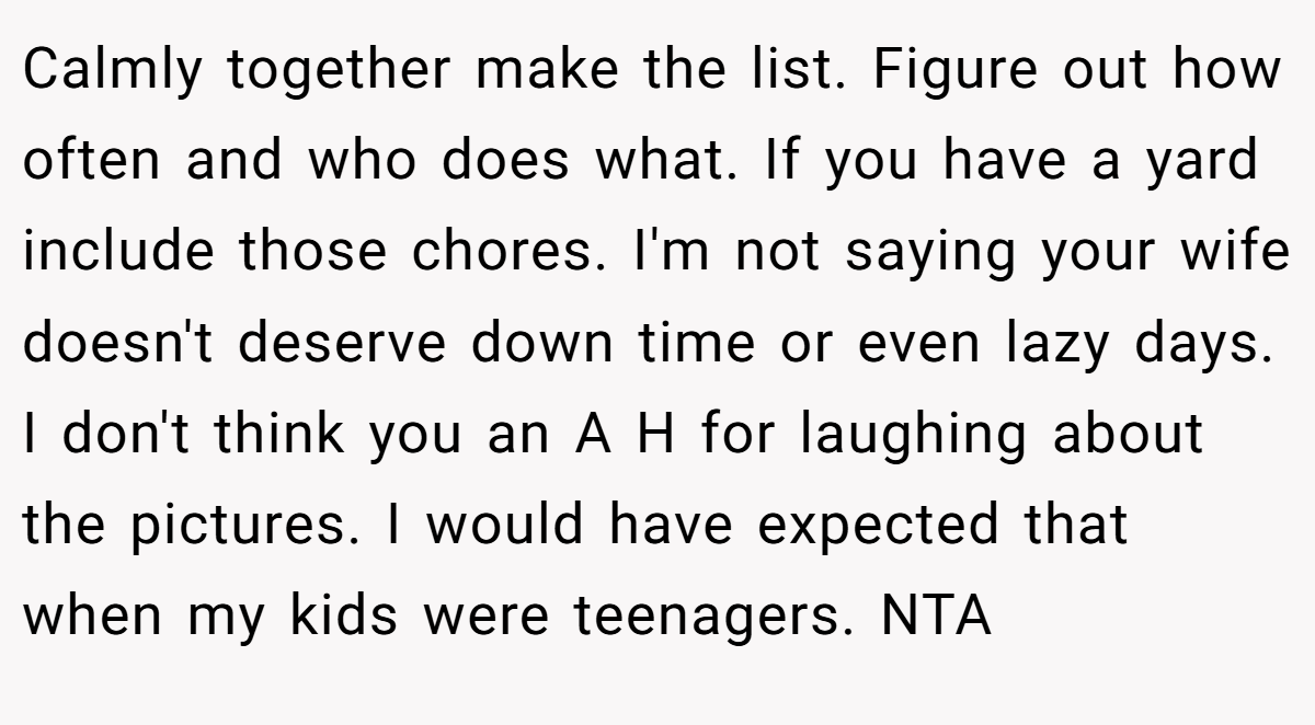 Calmly together make the list. Figure out how often and who does what. If you have a yard include those chores. I'm not saying your wife doesn't deserve down time or even lazy days. I don't think you an A H for laughing about the pictures. I would have expected that when my kids were teenagers. NTA