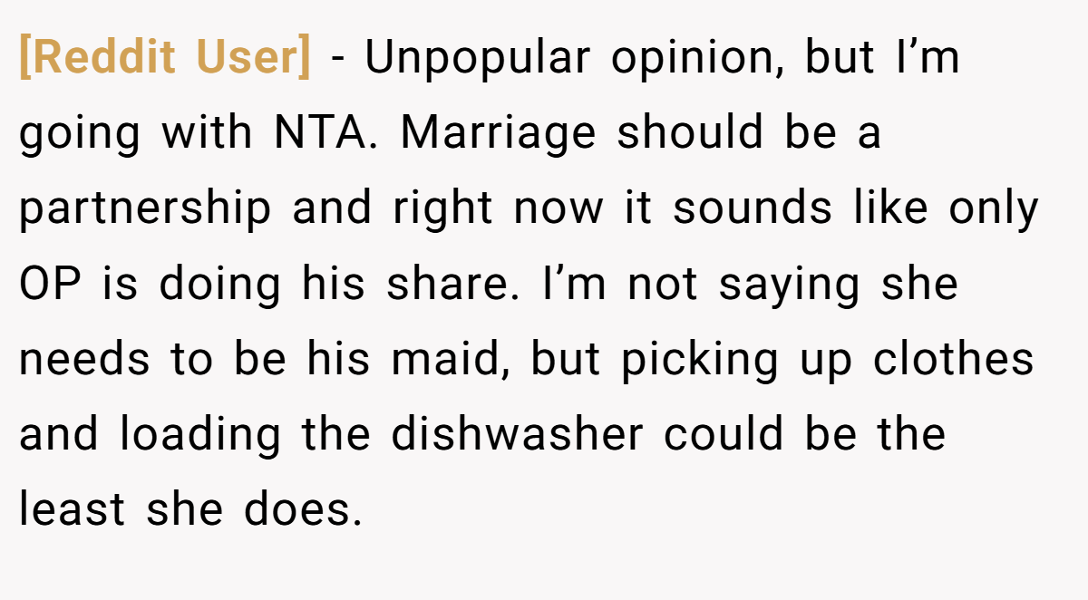 [Reddit User] − Unpopular opinion, but I’m going with NTA. Marriage should be a partnership and right now it sounds like only OP is doing his share. I’m not saying she needs to be his maid, but picking up clothes and loading the dishwasher could be the least she does.