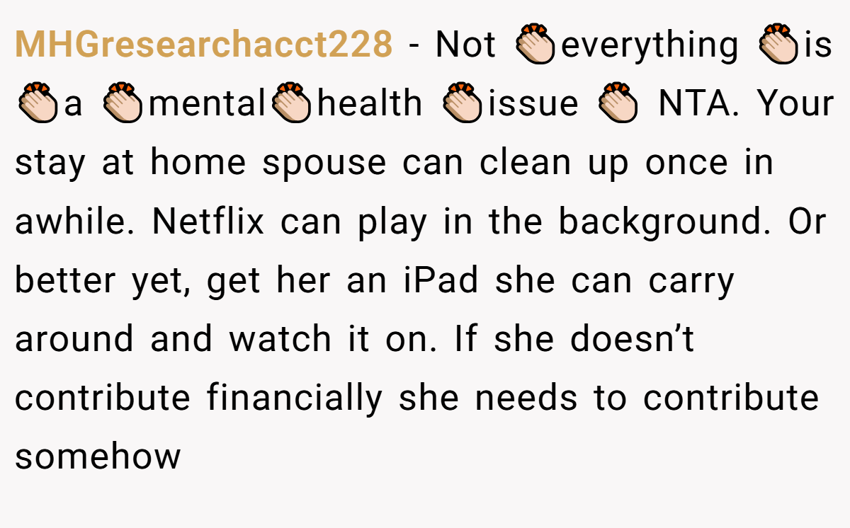 MHGresearchacct228 − Not 👏🏻everything 👏🏻is 👏🏻a 👏🏻mental👏🏻health 👏🏻issue 👏🏻 NTA. Your stay at home spouse can clean up once in awhile. Netflix can play in the background. Or better yet, get her an iPad she can carry around and watch it on. If she doesn’t contribute financially she needs to contribute somehow
