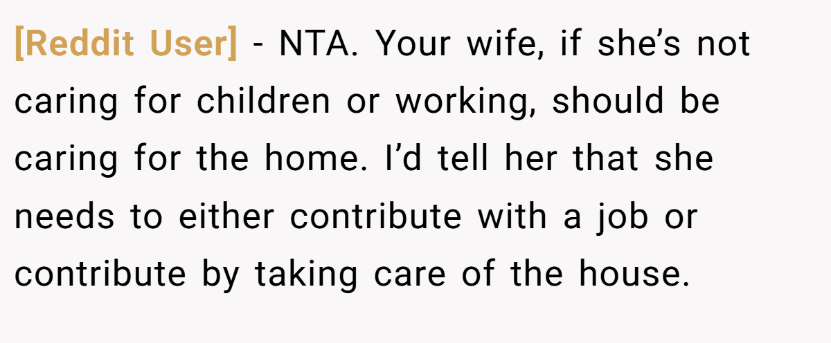 [Reddit User] − NTA. Your wife, if she’s not caring for children or working, should be caring for the home. I’d tell her that she needs to either contribute with a job or contribute by taking care of the house.