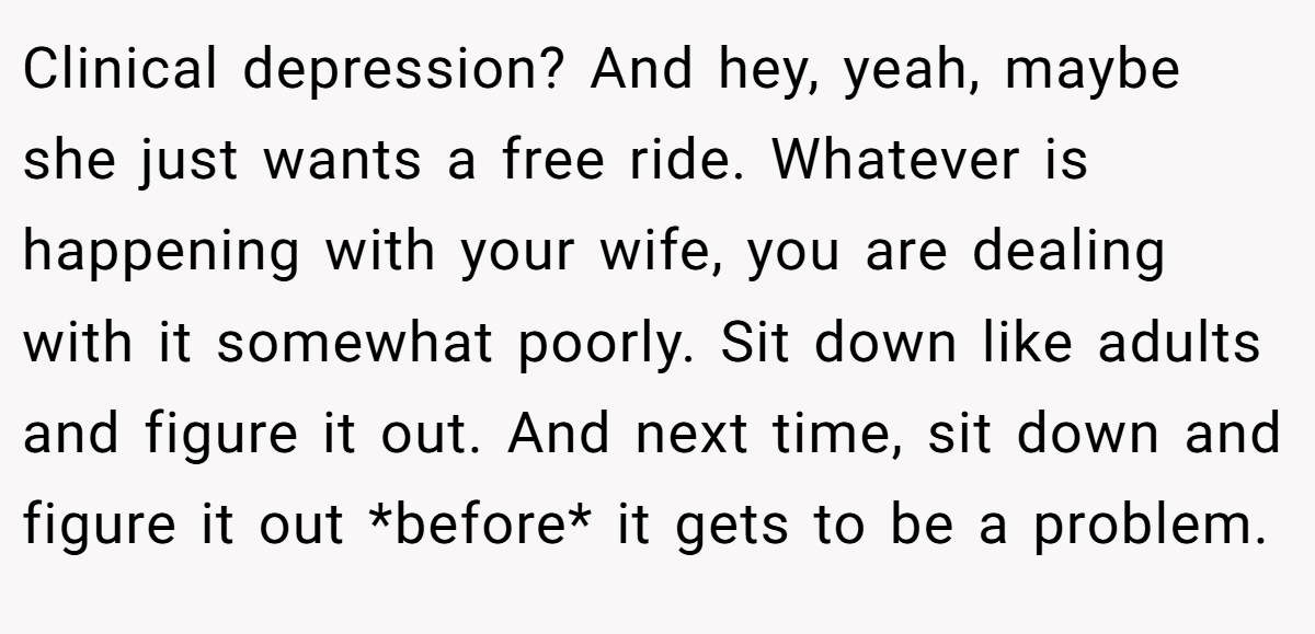 Clinical depression? And hey, yeah, maybe she just wants a free ride. Whatever is happening with your wife, you are dealing with it somewhat poorly. Sit down like adults and figure it out. And next time, sit down and figure it out *before* it gets to be a problem.