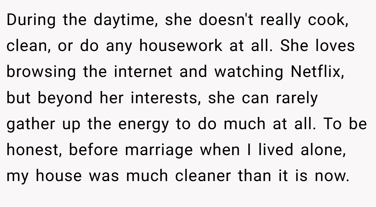 During the daytime, she doesn't really cook, clean, or do any housework at all. She loves browsing the internet and watching Netflix, but beyond her interests, she can rarely gather up the energy to do much at all. To be honest, before marriage when I lived alone, my house was much cleaner than it is now.