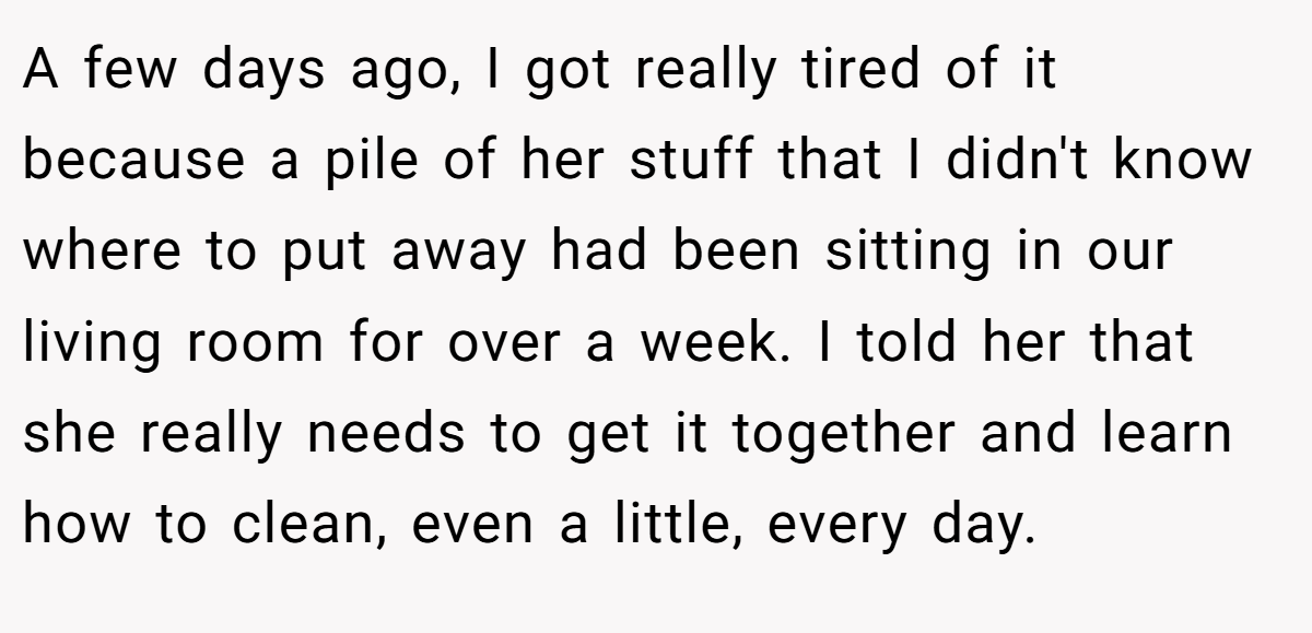 A few days ago, I got really tired of it because a pile of her stuff that I didn't know where to put away had been sitting in our living room for over a week. I told her that she really needs to get it together and learn how to clean, even a little, every day.