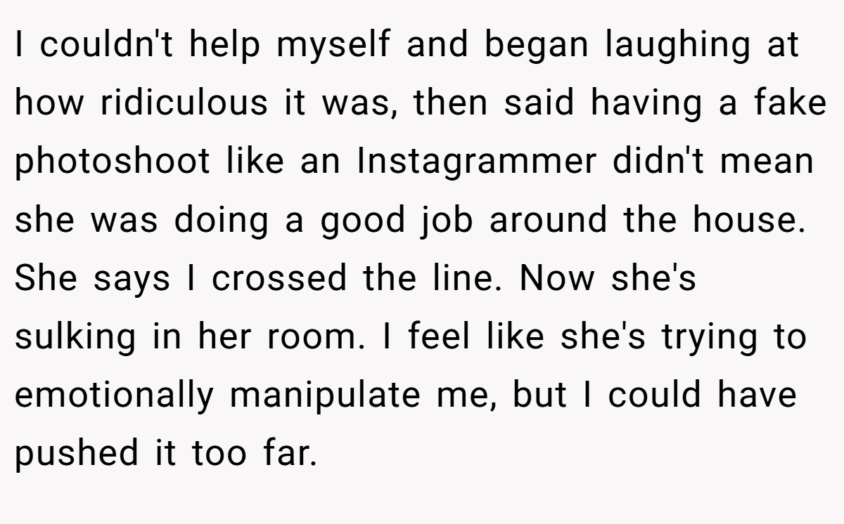 I couldn't help myself and began laughing at how ridiculous it was, then said having a fake photoshoot like an Instagrammer didn't mean she was doing a good job around the house. She says I crossed the line. Now she's sulking in her room. I feel like she's trying to emotionally manipulate me, but I could have pushed it too far.