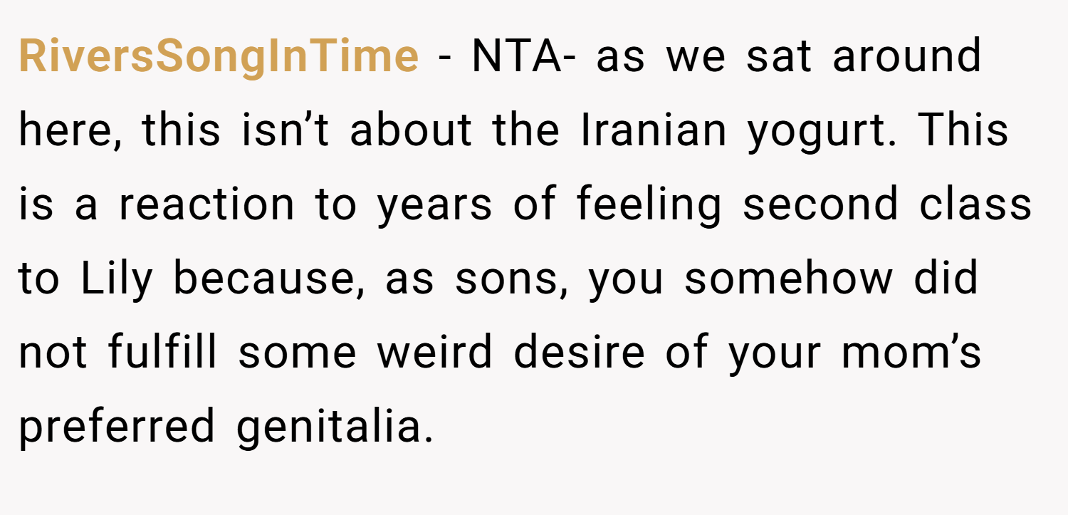 RiversSongInTime − NTA- as we sat around here, this isn’t about the Iranian yogurt. This is a reaction to years of feeling second class to Lily because, as sons, you somehow did not fulfill some weird desire of your mom’s preferred genitalia.