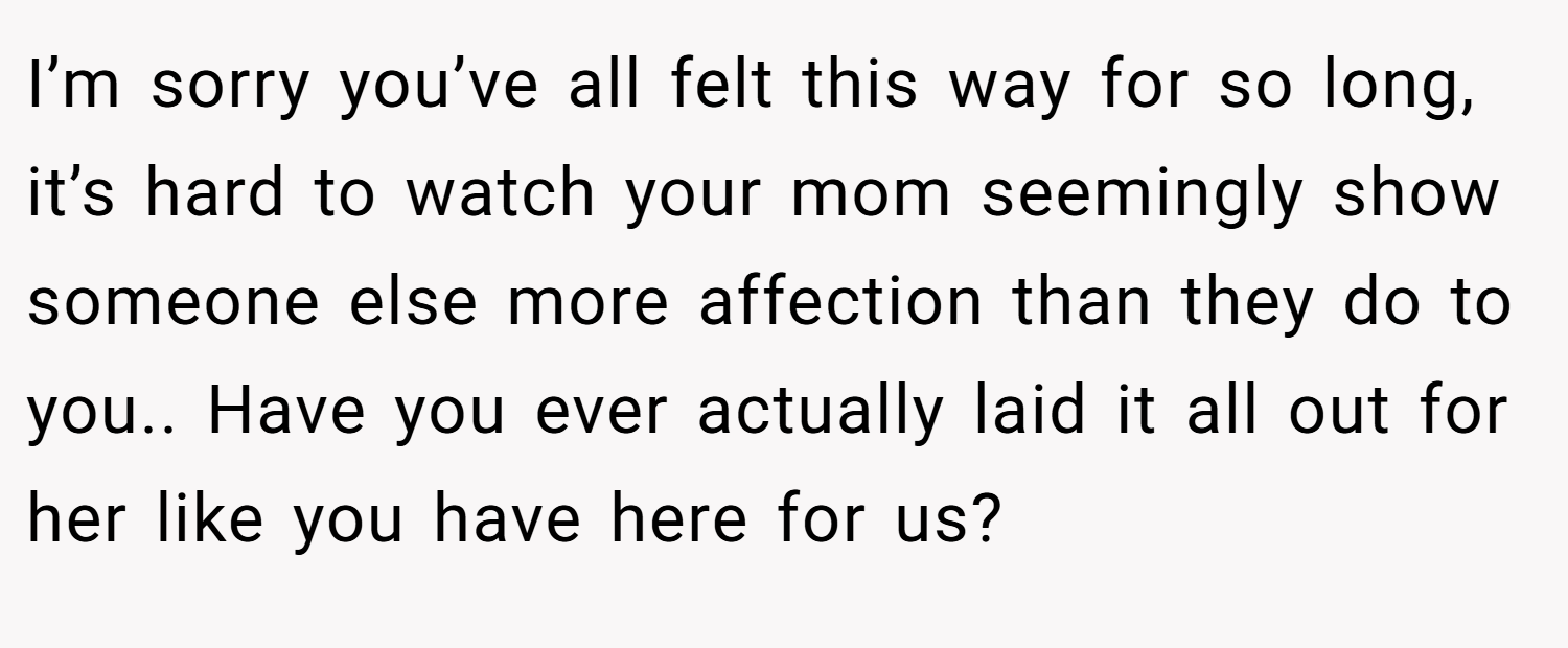I’m sorry you’ve all felt this way for so long, it’s hard to watch your mom seemingly show someone else more affection than they do to you.. Have you ever actually laid it all out for her like you have here for us?