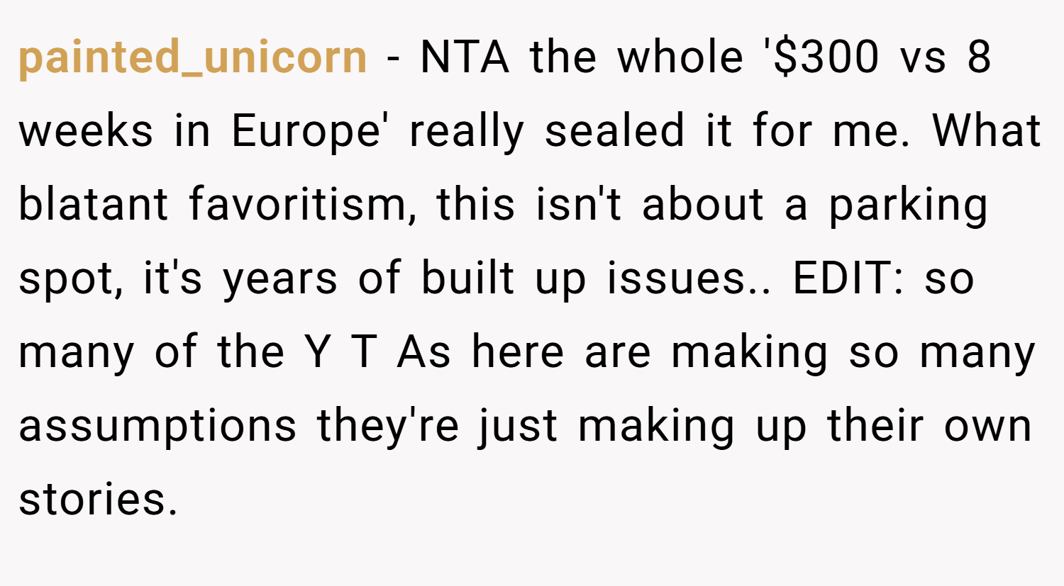 painted_unicorn − NTA the whole '$300 vs 8 weeks in Europe' really sealed it for me. What blatant favoritism, this isn't about a parking spot, it's years of built up issues.. EDIT: so many of the Y T As here are making so many assumptions they're just making up their own stories.