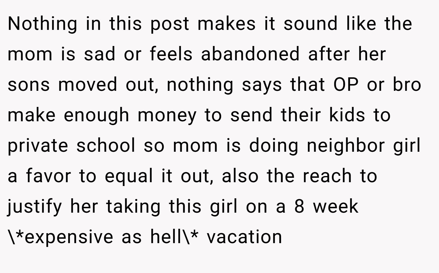 Nothing in this post makes it sound like the mom is sad or feels abandoned after her sons moved out, nothing says that OP or bro make enough money to send their kids to private school so mom is doing neighbor girl a favor to equal it out, also the reach to justify her taking this girl on a 8 week \*expensive as hell\* vacation
