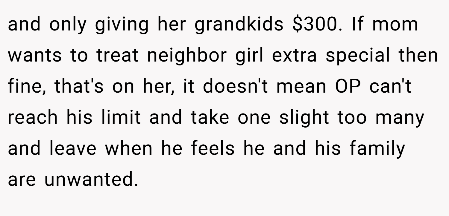 and only giving her grandkids $300. If mom wants to treat neighbor girl extra special then fine, that's on her, it doesn't mean OP can't reach his limit and take one slight too many and leave when he feels he and his family are unwanted.