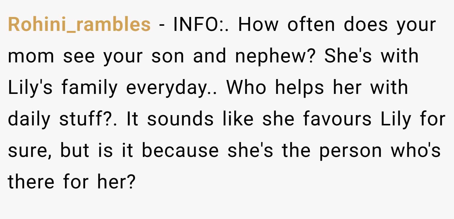 Rohini_rambles − INFO:. How often does your mom see your son and nephew? She's with Lily's family everyday.. Who helps her with daily stuff?. It sounds like she favours Lily for sure, but is it because she's the person who's there for her?