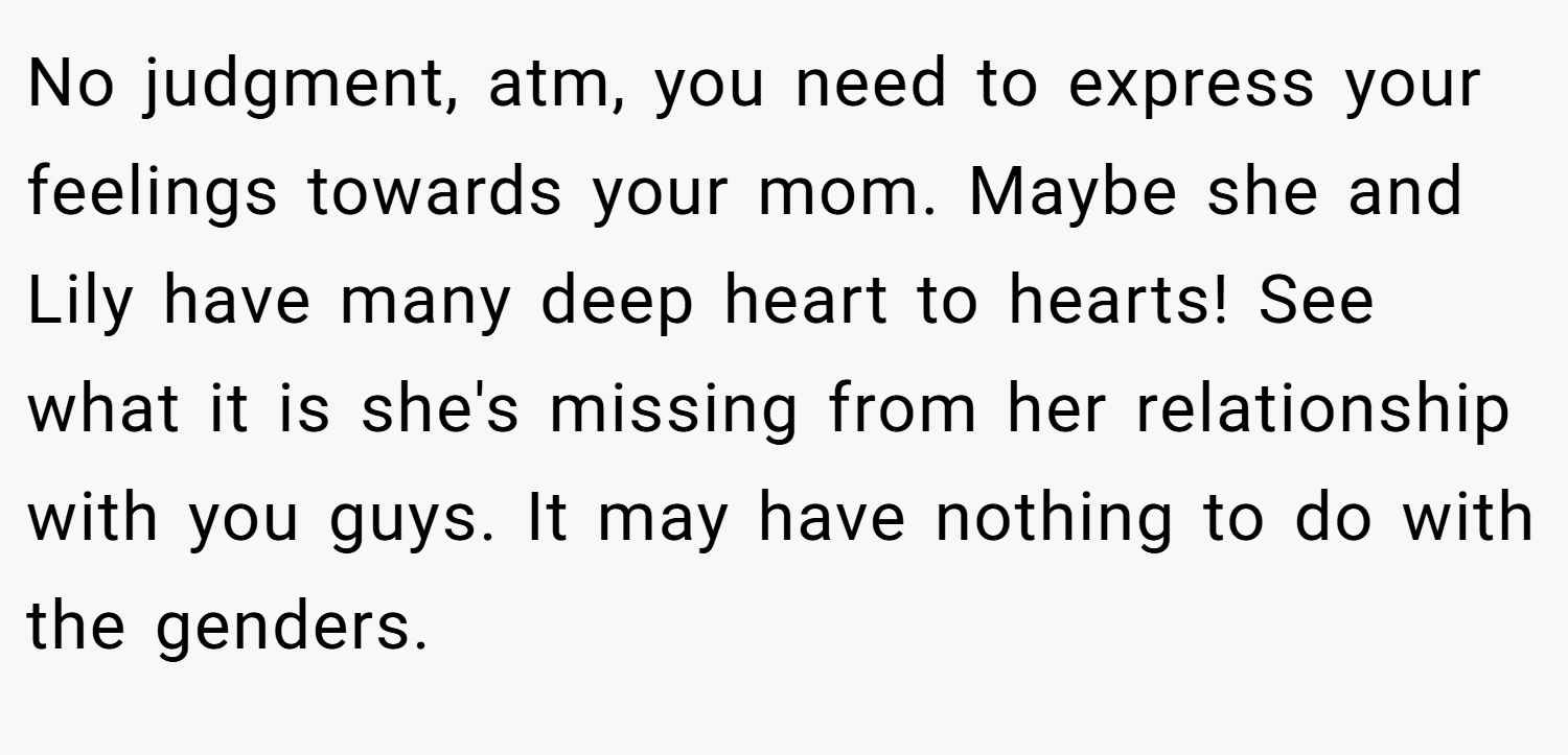 No judgment, atm, you need to express your feelings towards your mom. Maybe she and Lily have many deep heart to hearts! See what it is she's missing from her relationship with you guys. It may have nothing to do with the genders.