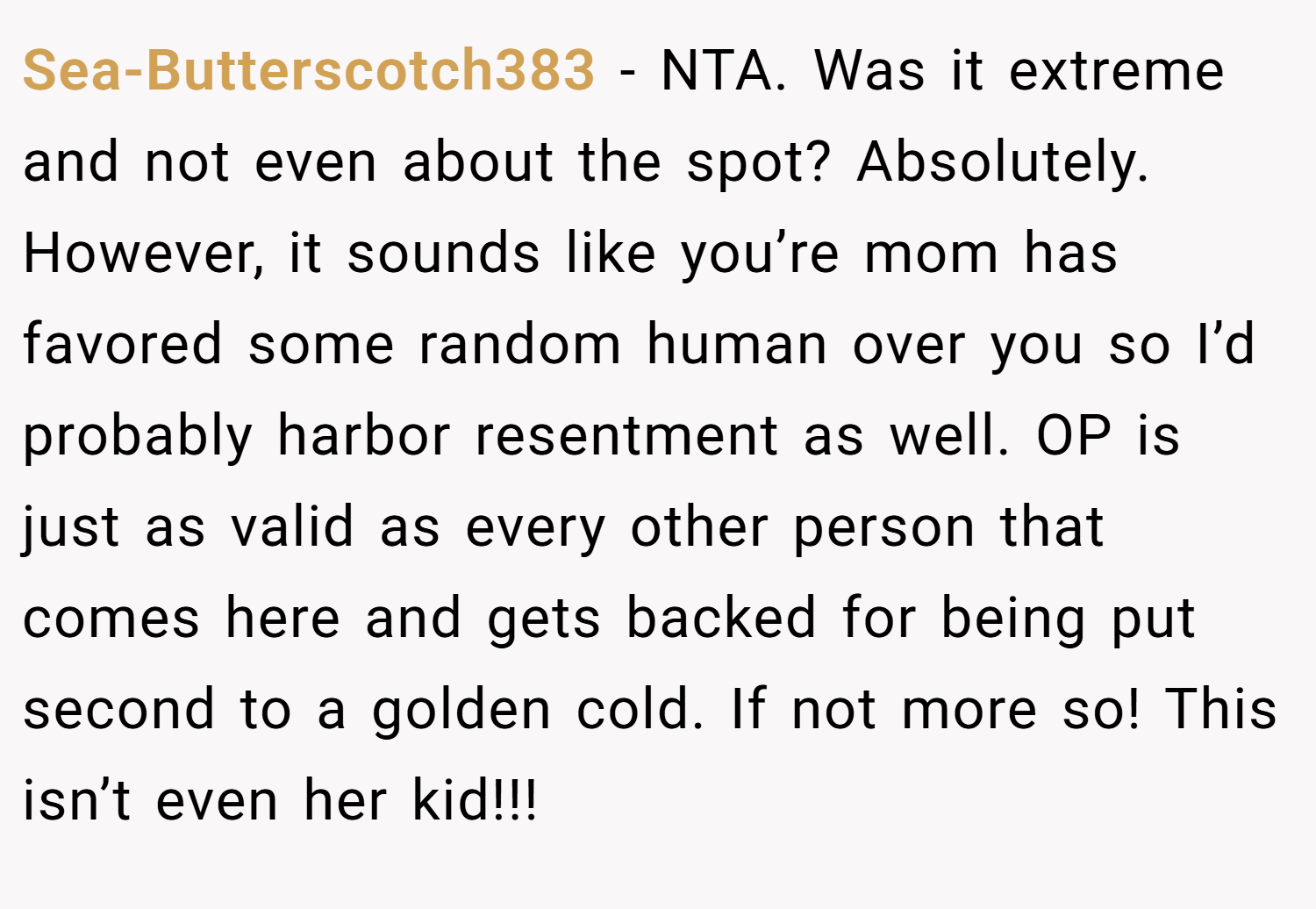 Sea-Butterscotch383 − NTA. Was it extreme and not even about the spot? Absolutely. However, it sounds like you’re mom has favored some random human over you so I’d probably harbor resentment as well. OP is just as valid as every other person that comes here and gets backed for being put second to a golden cold. If not more so! This isn’t even her kid!!!