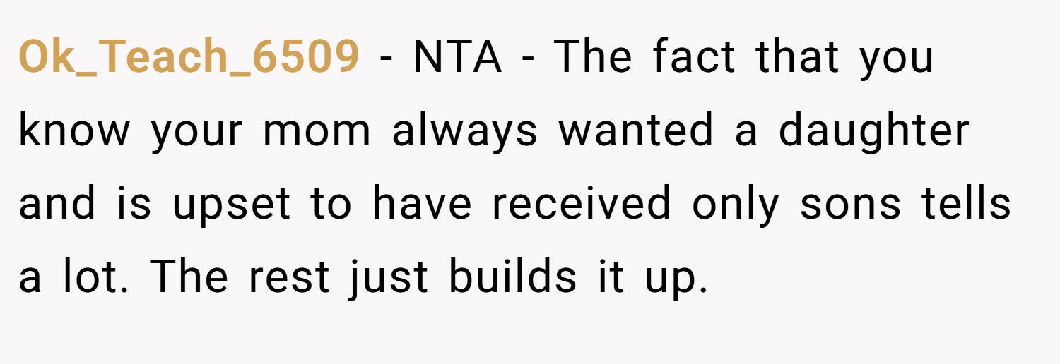 Ok_Teach_6509 − NTA - The fact that you know your mom always wanted a daughter and is upset to have received only sons tells a lot. The rest just builds it up.