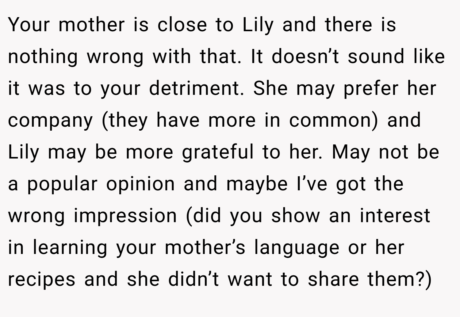 Your mother is close to Lily and there is nothing wrong with that. It doesn’t sound like it was to your detriment. She may prefer her company (they have more in common) and Lily may be more grateful to her. May not be a popular opinion and maybe I’ve got the wrong impression (did you show an interest in learning your mother’s language or her recipes and she didn’t want to share them?)