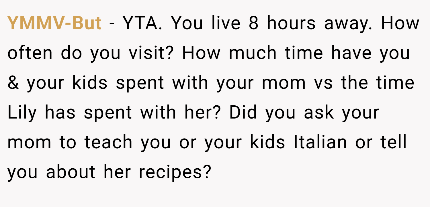 YMMV-But − YTA. You live 8 hours away. How often do you visit? How much time have you & your kids spent with your mom vs the time Lily has spent with her? Did you ask your mom to teach you or your kids Italian or tell you about her recipes?