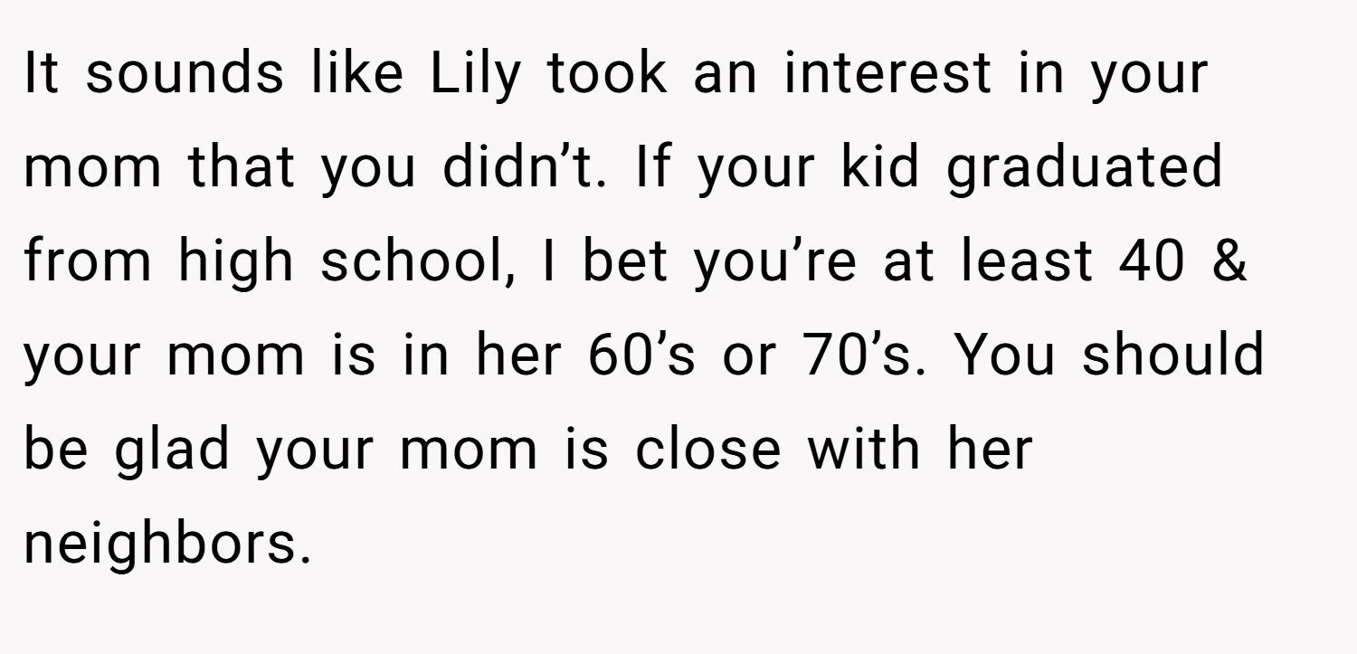It sounds like Lily took an interest in your mom that you didn’t. If your kid graduated from high school, I bet you’re at least 40 & your mom is in her 60’s or 70’s. You should be glad your mom is close with her neighbors.