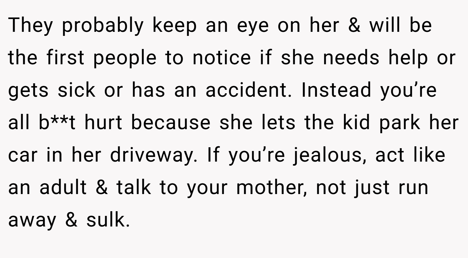 They probably keep an eye on her & will be the first people to notice if she needs help or gets sick or has an accident. Instead you’re all b**t hurt because she lets the kid park her car in her driveway. If you’re jealous, act like an adult & talk to your mother, not just run away & sulk.