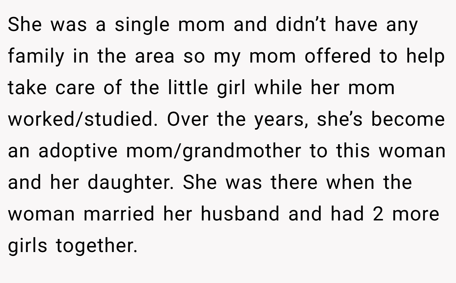 She was a single mom and didn’t have any family in the area so my mom offered to help take care of the little girl while her mom worked/studied. Over the years, she’s become an adoptive mom/grandmother to this woman and her daughter. She was there when the woman married her husband and had 2 more girls together.