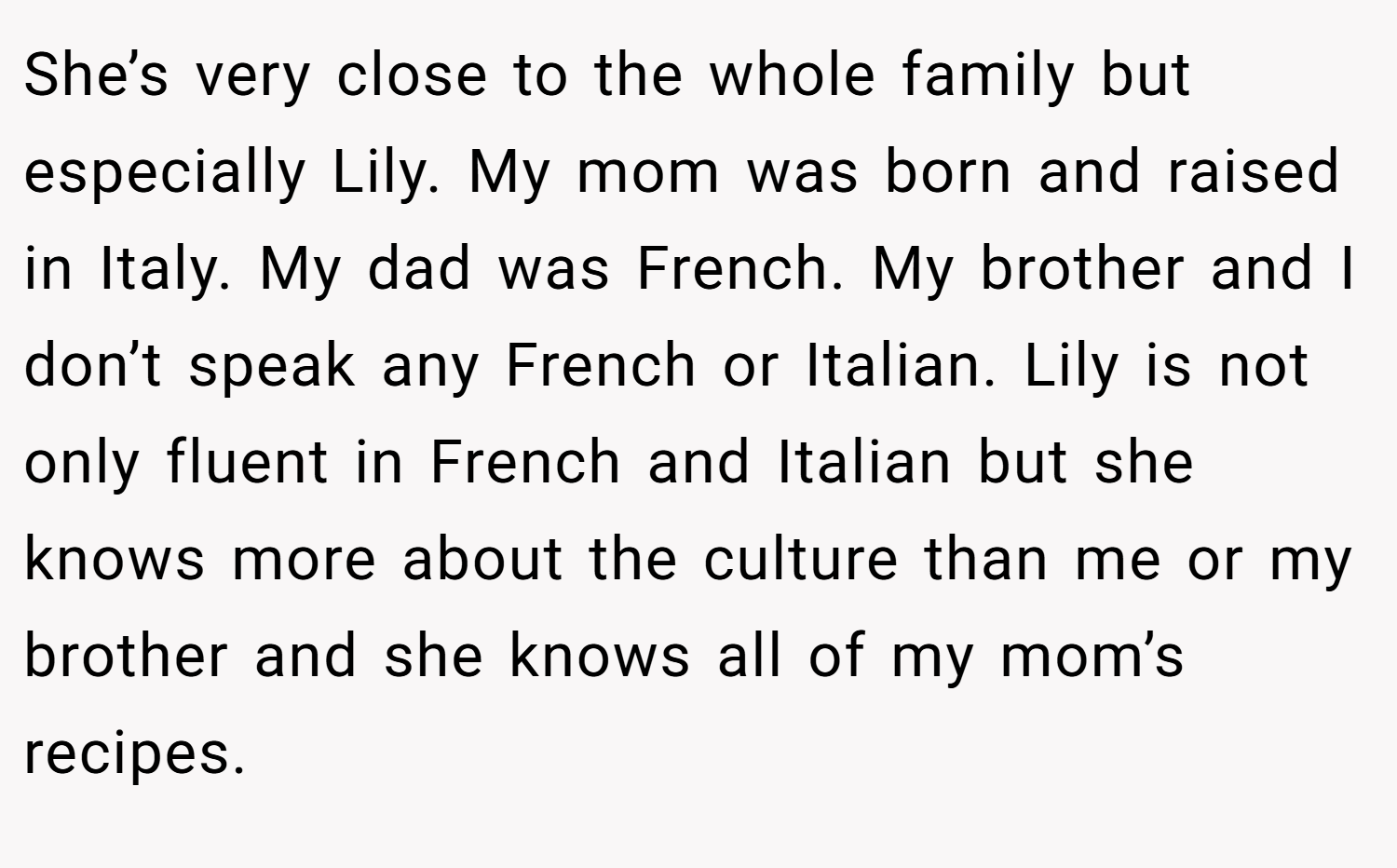 She’s very close to the whole family but especially Lily. My mom was born and raised in Italy. My dad was French. My brother and I don’t speak any French or Italian. Lily is not only fluent in French and Italian but she knows more about the culture than me or my brother and she knows all of my mom’s recipes.