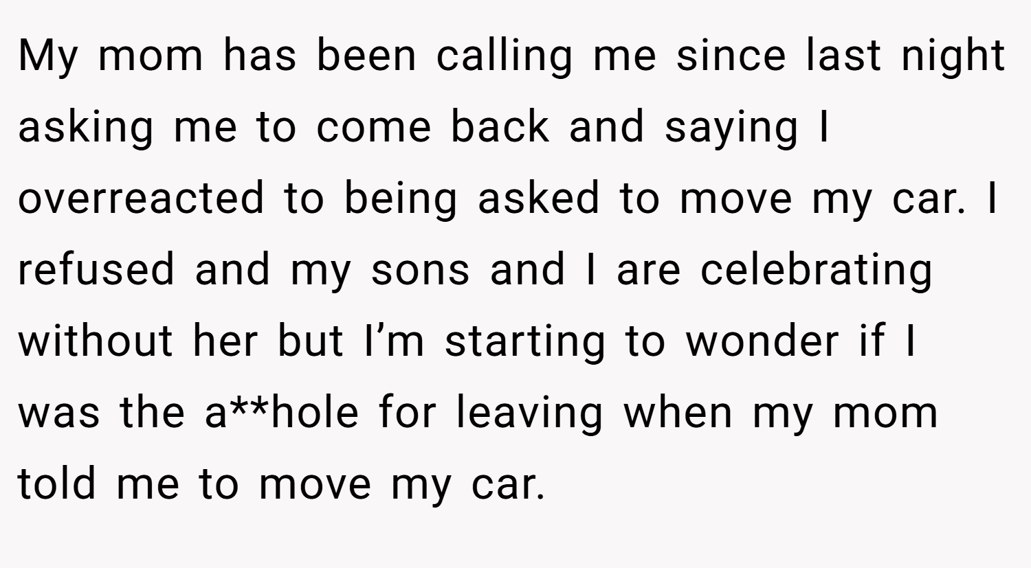 My mom has been calling me since last night asking me to come back and saying I overreacted to being asked to move my car. I refused and my sons and I are celebrating without her but I’m starting to wonder if I was the a**hole for leaving when my mom told me to move my car.