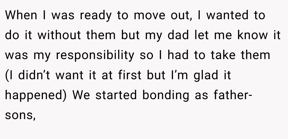 When I was ready to move out, I wanted to do it without them but my dad let me know it was my responsibility so I had to take them (I didn’t want it at first but I’m glad it happened) We started bonding as father-sons,