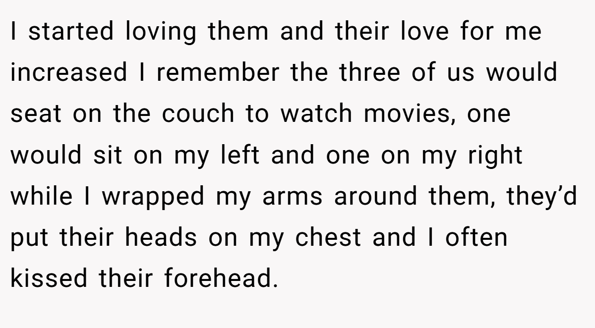 I started loving them and their love for me increased I remember the three of us would seat on the couch to watch movies, one would sit on my left and one on my right while I wrapped my arms around them, they’d put their heads on my chest and I often kissed their forehead.