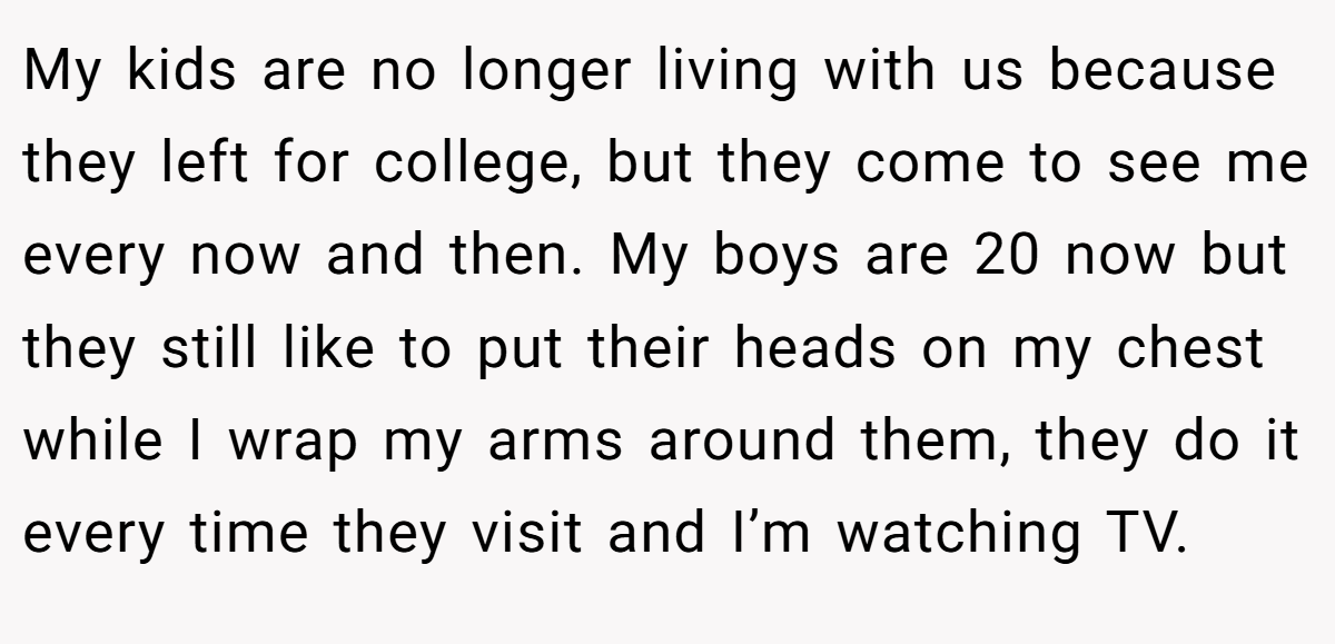 My kids are no longer living with us because they left for college, but they come to see me every now and then. My boys are 20 now but they still like to put their heads on my chest while I wrap my arms around them, they do it every time they visit and I’m watching TV.