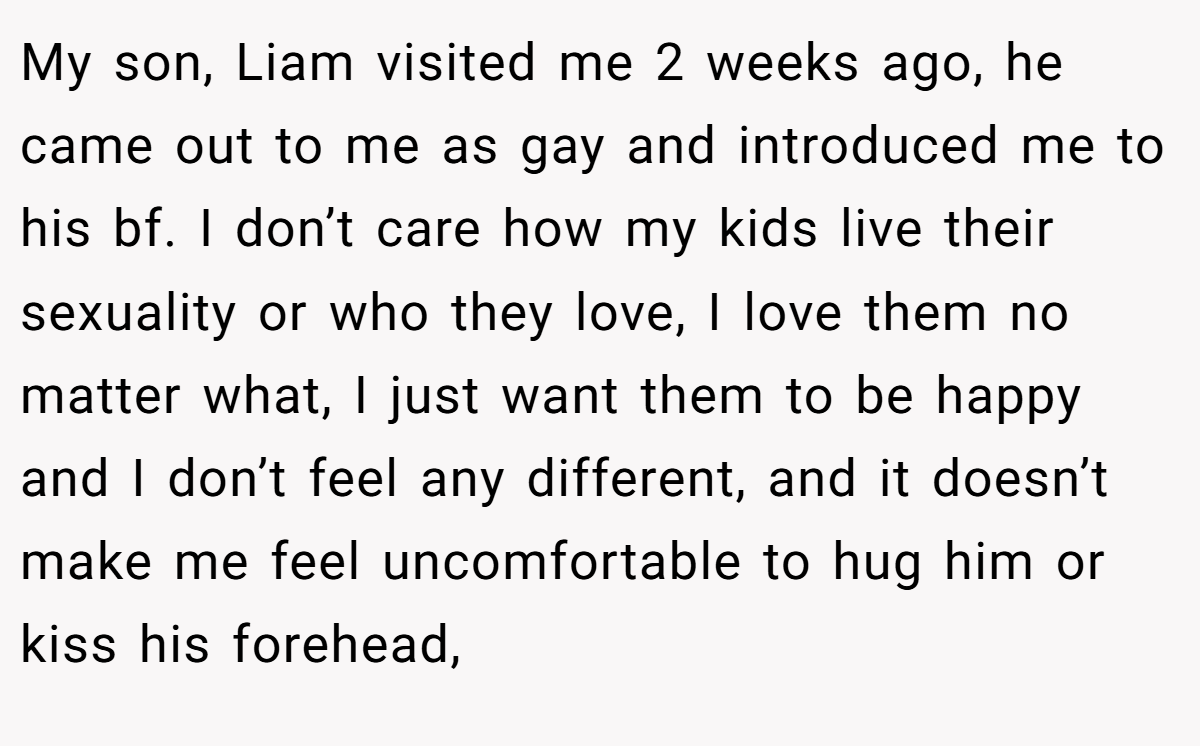 My son, Liam visited me 2 weeks ago, he came out to me as gay and introduced me to his bf. I don’t care how my kids live their sexuality or who they love, I love them no matter what, I just want them to be happy and I don’t feel any different, and it doesn’t make me feel uncomfortable to hug him or kiss his forehead,
