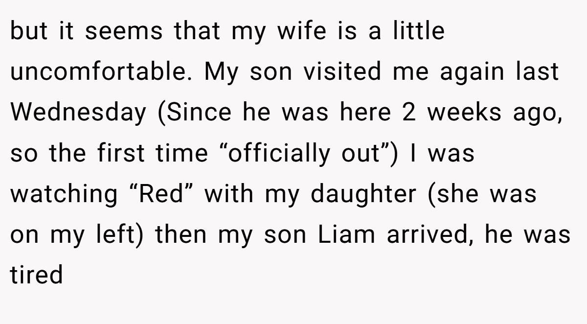 but it seems that my wife is a little uncomfortable. My son visited me again last Wednesday (Since he was here 2 weeks ago, so the first time “officially out”) I was watching “Red” with my daughter (she was on my left) then my son Liam arrived, he was tired