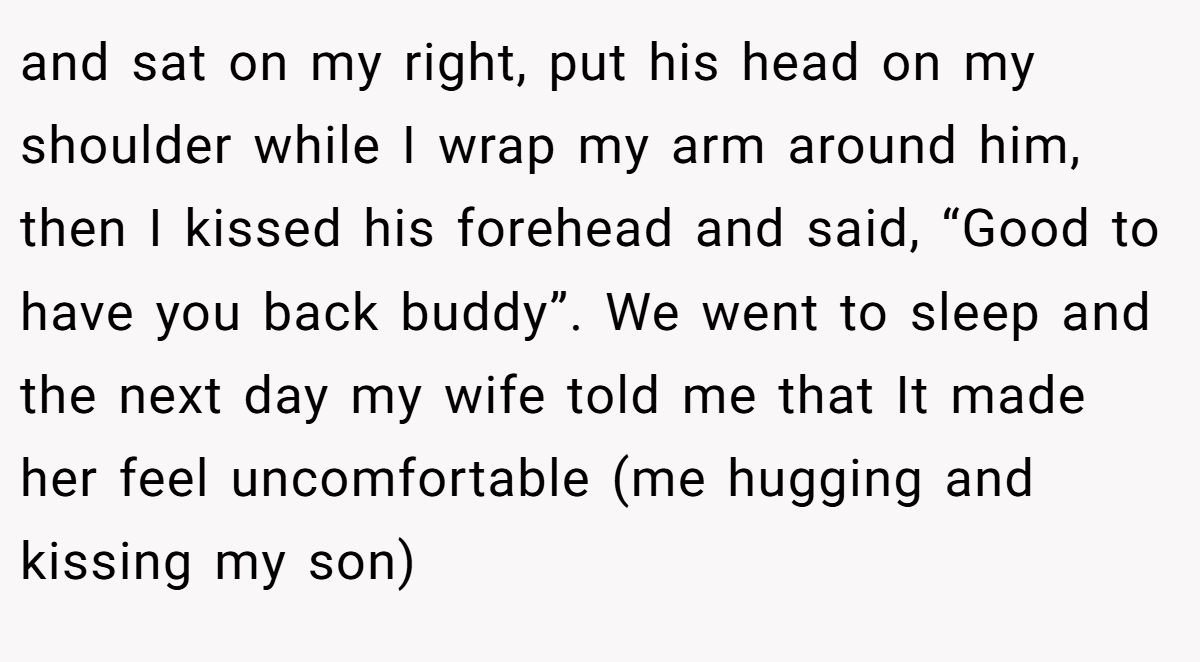 and sat on my right, put his head on my shoulder while I wrap my arm around him, then I kissed his forehead and said, “Good to have you back buddy”. We went to sleep and the next day my wife told me that It made her feel uncomfortable (me hugging and kissing my son)