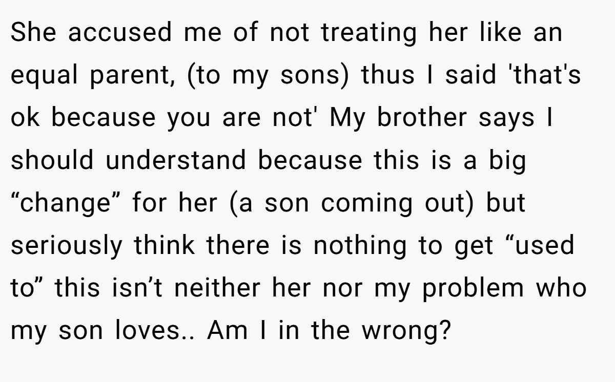 She accused me of not treating her like an equal parent, (to my sons) thus I said 'that's ok because you are not' My brother says I should understand because this is a big “change” for her (a son coming out) but seriously think there is nothing to get “used to” this isn’t neither her nor my problem who my son loves.. Am I in the wrong?