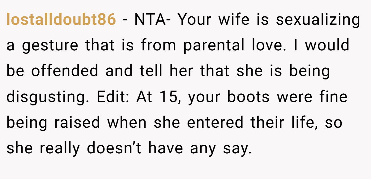 lostalldoubt86 - NTA- Your wife is sexualizing a gesture that is from parental love. I would be offended and tell her that she is being disgusting. Edit: At 15, your boots were fine being raised when she entered their life, so she really doesn’t have any say.