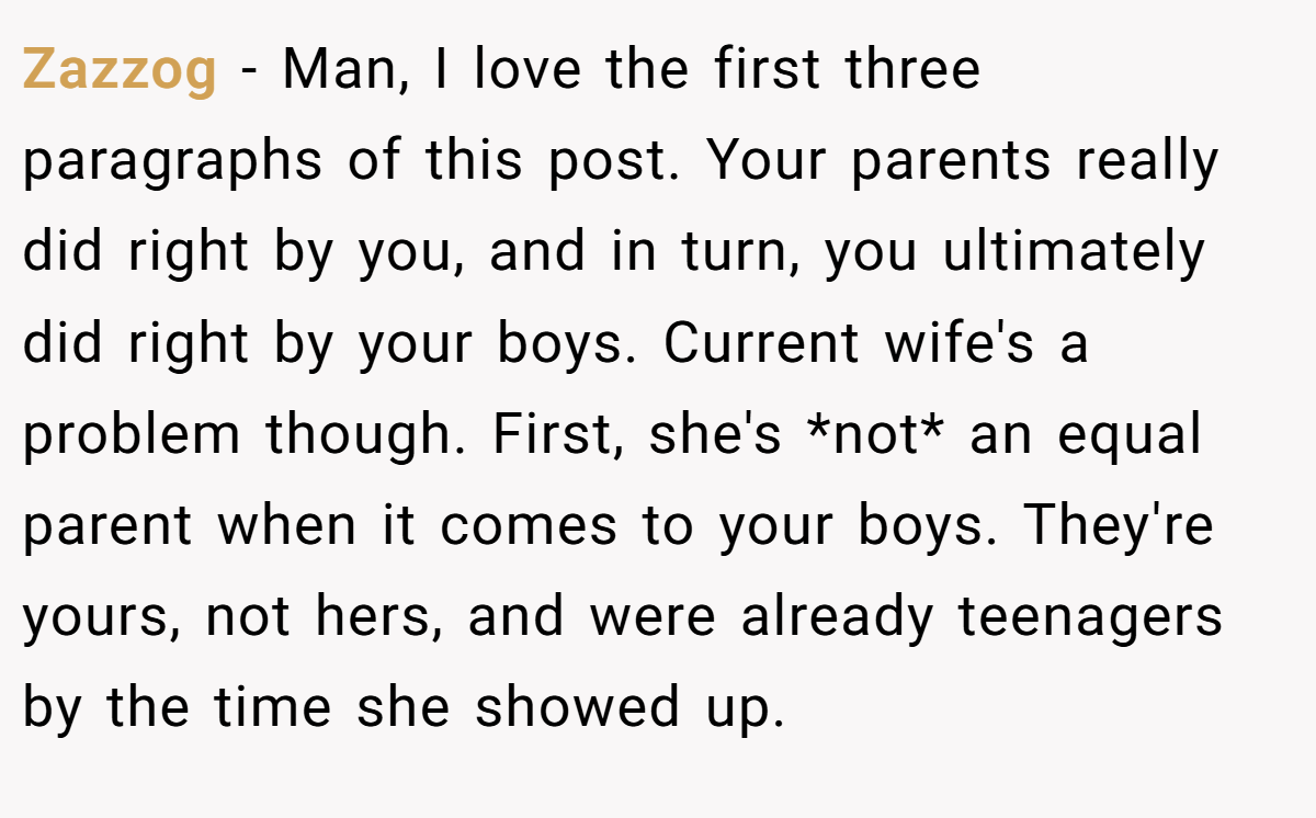 Zazzog - Man, I love the first three paragraphs of this post. Your parents really did right by you, and in turn, you ultimately did right by your boys. Current wife's a problem though. First, she's *not* an equal parent when it comes to your boys. They're yours, not hers, and were already teenagers by the time she showed up.