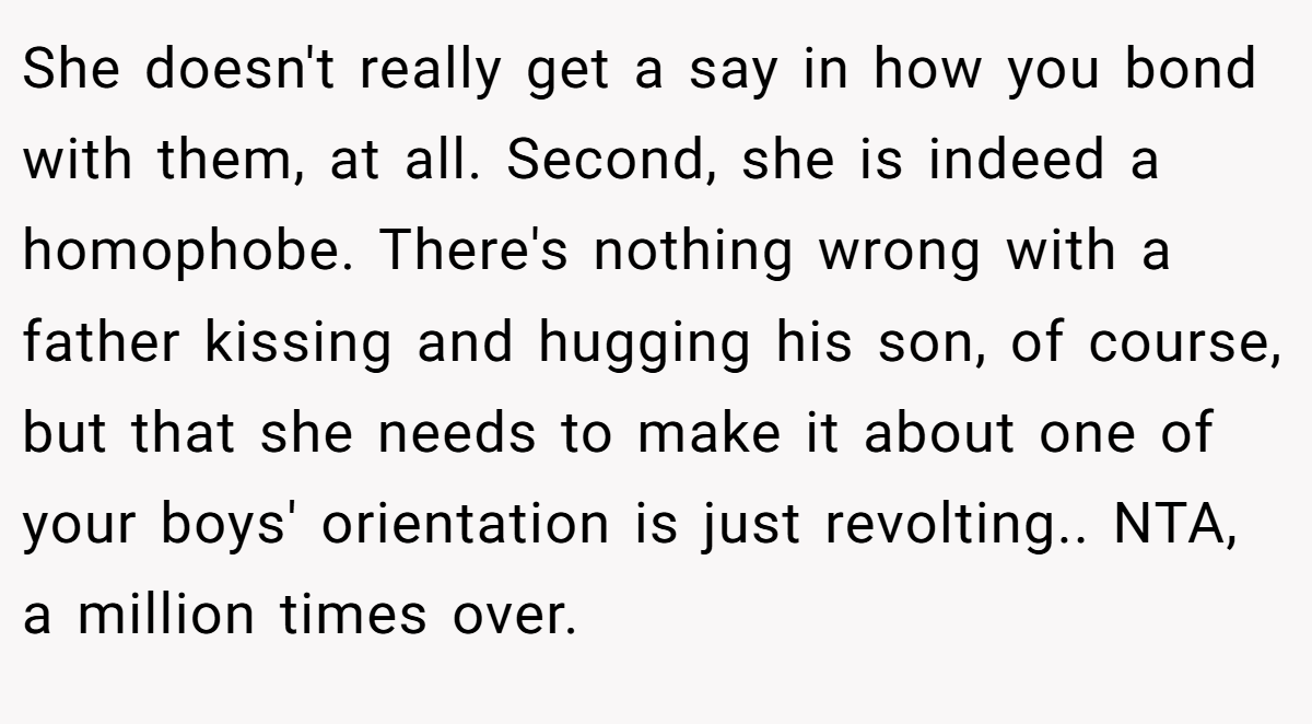 She doesn't really get a say in how you bond with them, at all. Second, she is indeed a homophobe. There's nothing wrong with a father kissing and hugging his son, of course, but that she needs to make it about one of your boys' orientation is just revolting.. NTA, a million times over.