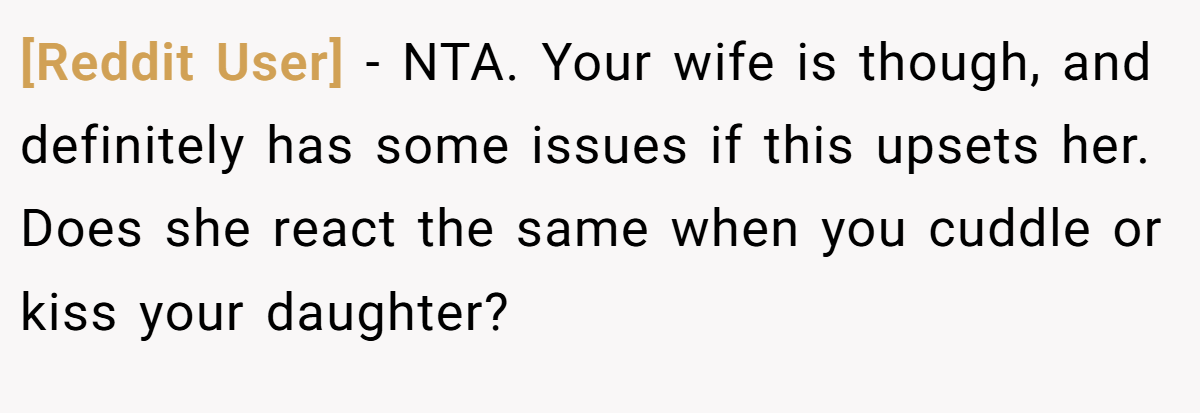 [Reddit User] - NTA. Your wife is though, and definitely has some issues if this upsets her. Does she react the same when you cuddle or kiss your daughter?