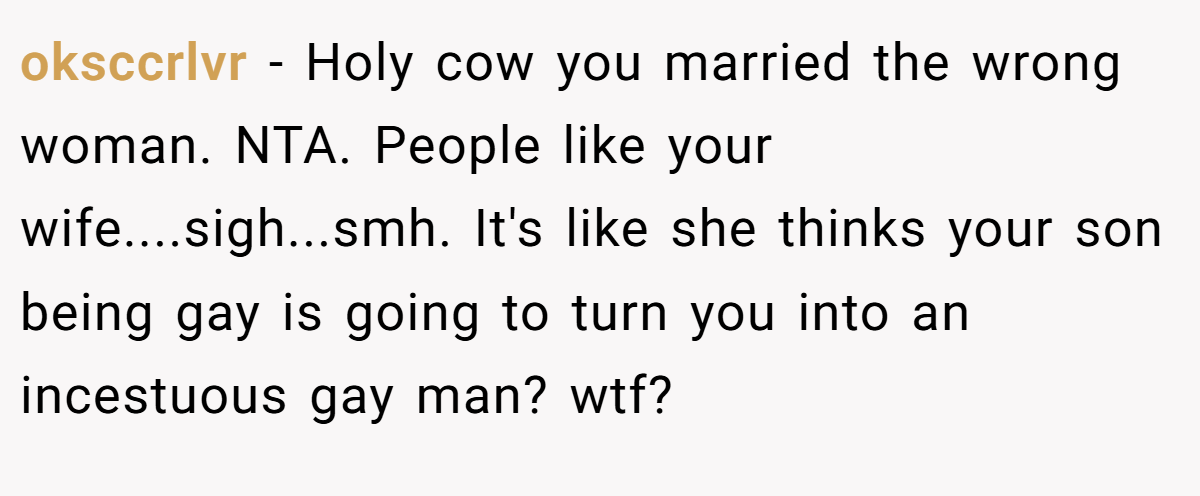 oksccrlvr - Holy cow you married the wrong woman. NTA. People like your wife....sigh...smh. It's like she thinks your son being gay is going to turn you into an incestuous gay man? wtf?