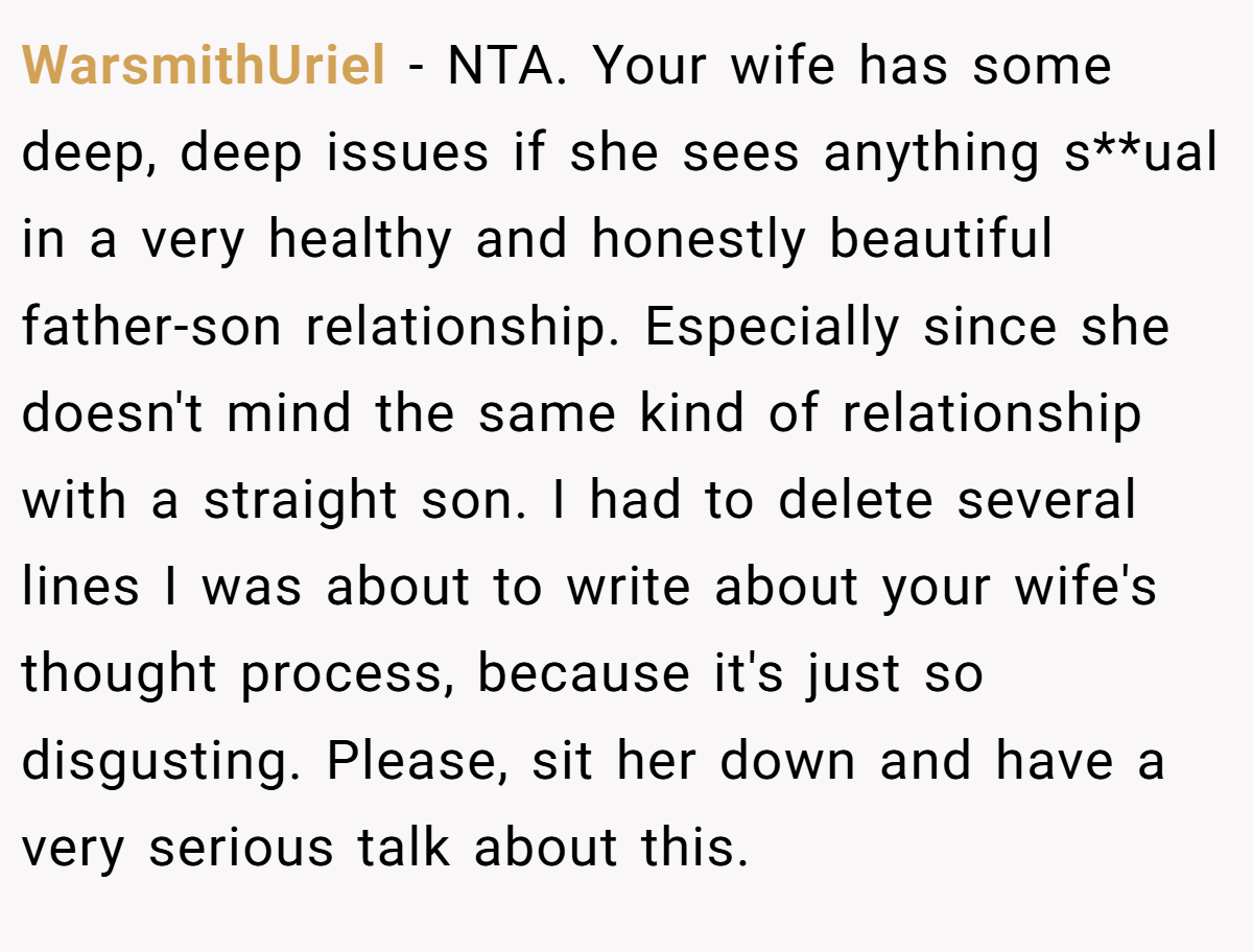 WarsmithUriel - NTA. Your wife has some deep, deep issues if she sees anything s**ual in a very healthy and honestly beautiful father-son relationship. Especially since she doesn't mind the same kind of relationship with a straight son. I had to delete several lines I was about to write about your wife's thought process, because it's just so disgusting. Please, sit her down and have a very serious talk about this.