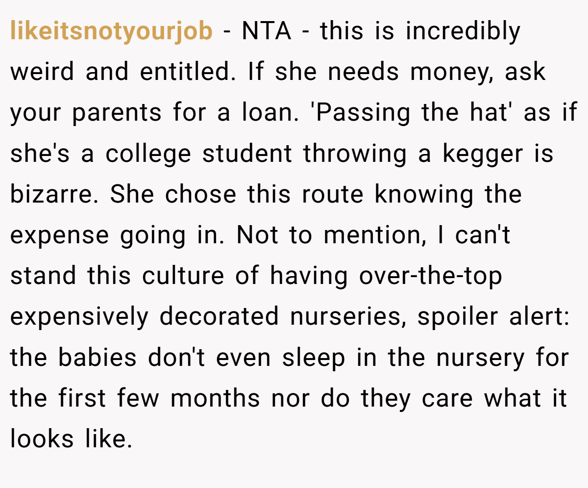 likeitsnotyourjob − NTA - this is incredibly weird and entitled. If she needs money, ask your parents for a loan. 'Passing the hat' as if she's a college student throwing a kegger is bizarre. She chose this route knowing the expense going in. Not to mention, I can't stand this culture of having over-the-top expensively decorated nurseries, spoiler alert: the babies don't even sleep in the nursery for the first few months nor do they care what it looks like.