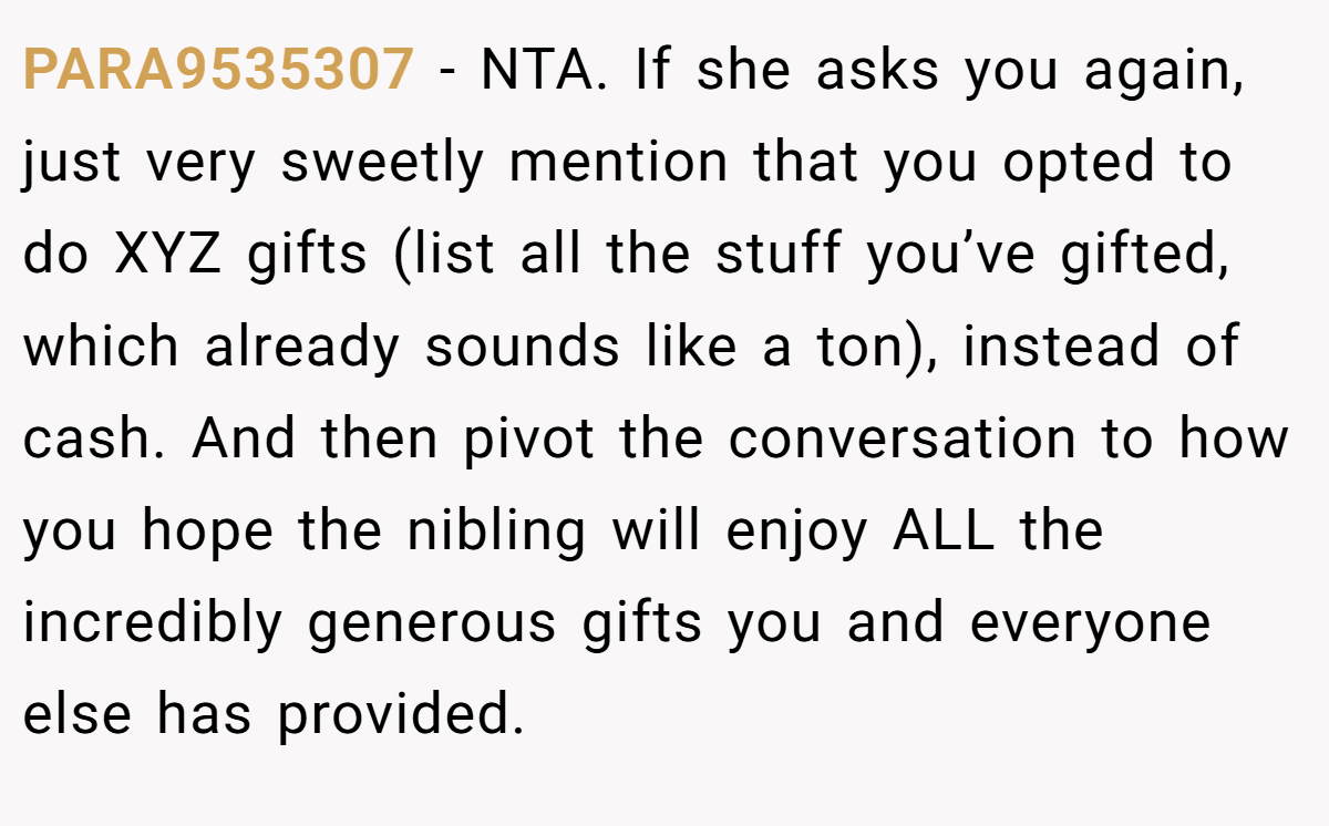 PARA9535307 − NTA. If she asks you again, just very sweetly mention that you opted to do XYZ gifts (list all the stuff you’ve gifted, which already sounds like a ton), instead of cash. And then pivot the conversation to how you hope the nibling will enjoy ALL the incredibly generous gifts you and everyone else has provided.