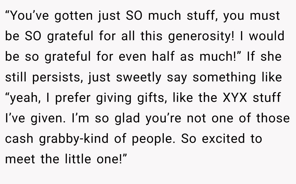 “You’ve gotten just SO much stuff, you must be SO grateful for all this generosity! I would be so grateful for even half as much!” If she still persists, just sweetly say something like “yeah, I prefer giving gifts, like the XYX stuff I’ve given. I’m so glad you’re not one of those cash grabby-kind of people. So excited to meet the little one!”