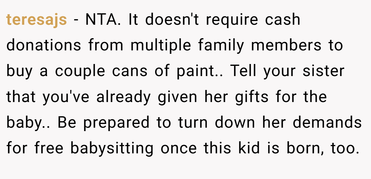 teresajs − NTA. It doesn't require cash donations from multiple family members to buy a couple cans of paint.. Tell your sister that you've already given her gifts for the baby.. Be prepared to turn down her demands for free babysitting once this kid is born, too.