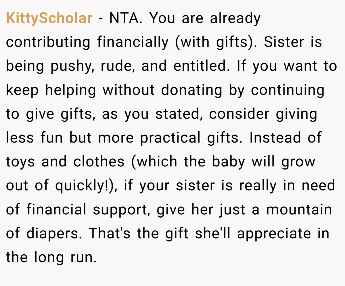 KittyScholar − NTA. You are already contributing financially (with gifts). Sister is being pushy, rude, and entitled. If you want to keep helping without donating by continuing to give gifts, as you stated, consider giving less fun but more practical gifts. Instead of toys and clothes (which the baby will grow out of quickly!), if your sister is really in need of financial support, give her just a mountain of diapers. That's the gift she'll appreciate in the long run.