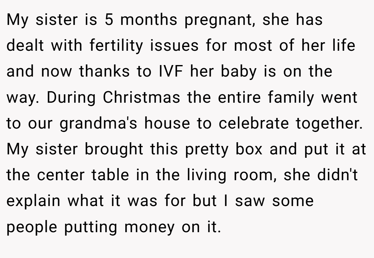 My sister is 5 months pregnant, she has dealt with fertility issues for most of her life and now thanks to IVF her baby is on the way. During Christmas the entire family went to our grandma's house to celebrate together. My sister brought this pretty box and put it at the center table in the living room, she didn't explain what it was for but I saw some people putting money on it.
