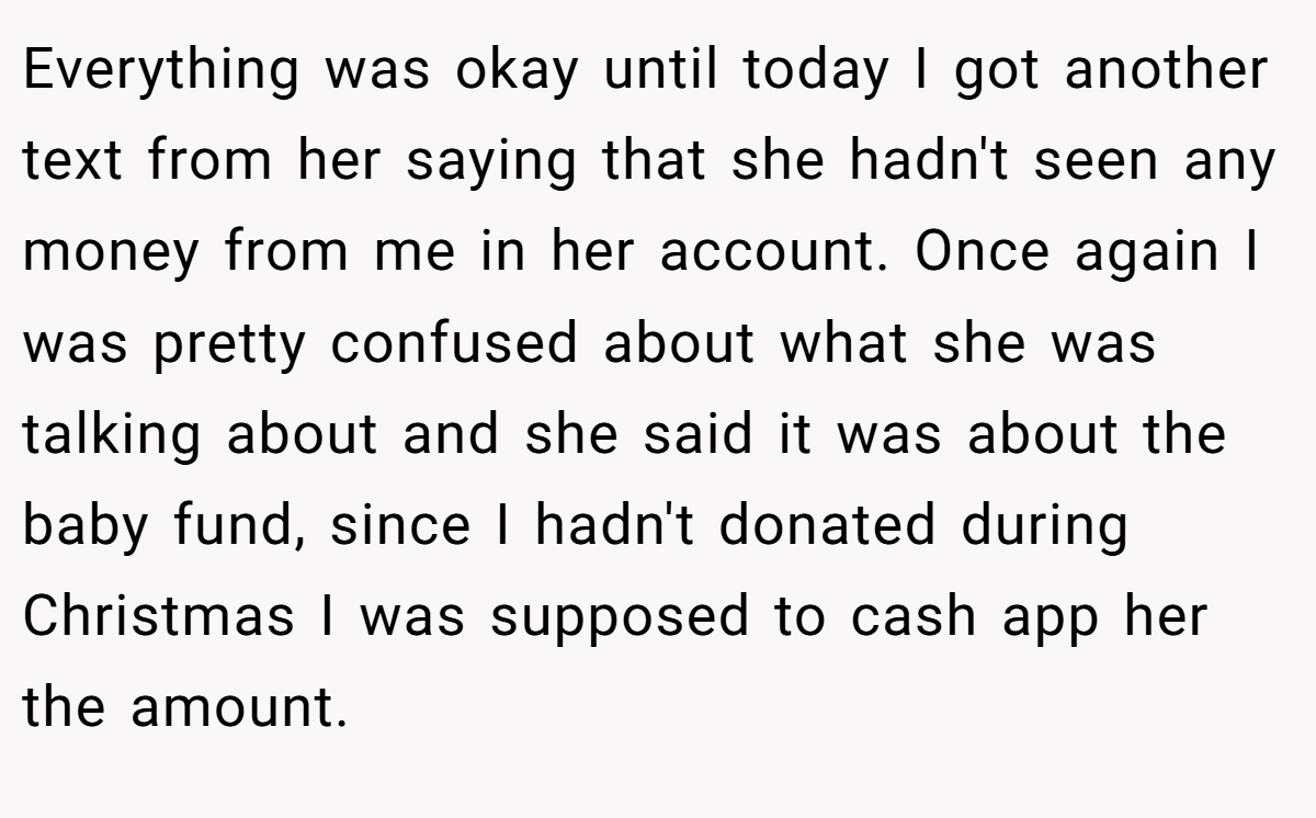 Everything was okay until today I got another text from her saying that she hadn't seen any money from me in her account. Once again I was pretty confused about what she was talking about and she said it was about the baby fund, since I hadn't donated during Christmas I was supposed to cash app her the amount.