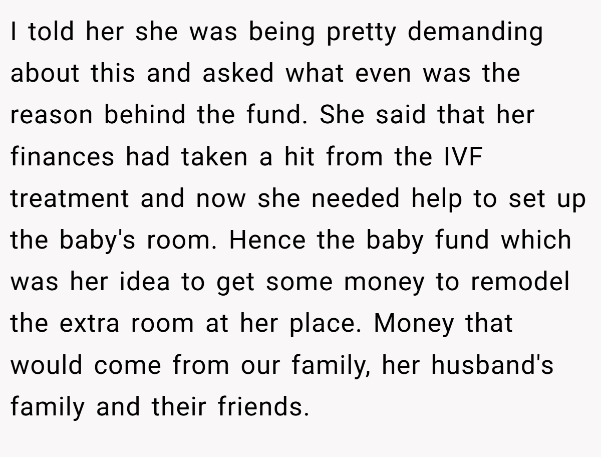 I told her she was being pretty demanding about this and asked what even was the reason behind the fund. She said that her finances had taken a hit from the IVF treatment and now she needed help to set up the baby's room. Hence the baby fund which was her idea to get some money to remodel the extra room at her place. Money that would come from our family, her husband's family and their friends.